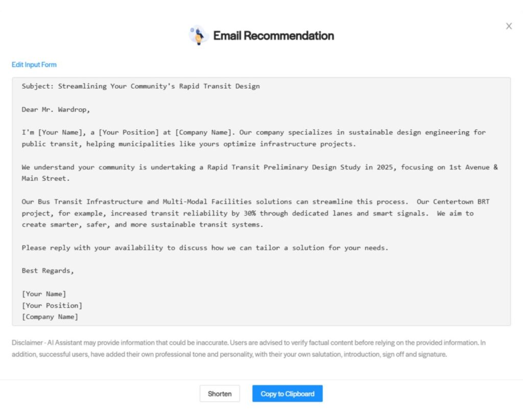 Citylitics - AI Email Assistant - Email Recommendation - Transportation Subject: Streamlining Your Community's Rapid Transit Design Dear Mr. Wardrop, I'm [Your Name], a [Your Position] at [Company Name]. Our company specializes in sustainable design engineering for public transit, helping municipalities like yours optimize infrastructure projects. We understand your community is undertaking a Rapid Transit Preliminary Design Study in 2025, focusing on 1st Avenue & Main Street. Our Bus Transit Infrastructure and Multi-Modal Facilities solutions can streamline this process. Our Centertown BRT project, for example, increased transit reliability by 30% through dedicated lanes and smart signals. We aim to create smarter, safer, and more sustainable transit systems. Please reply with your availability to discuss how we can tailor a solution for your needs. Best Regards, [Your Name] [Your Position] [Company Name]