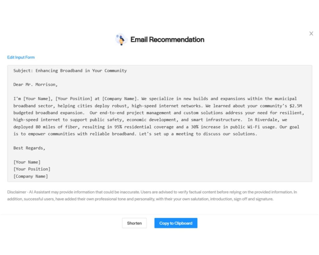 Citylitics - AI Email Assistant - Email Recommendation - Broadband Subject: Enhancing Broadband in Your Community Dear Mr. Morrison, I'm [Your Name], [Your Position] at [Company Name]. We specialize in new builds and expansions within the municipal broadband sector, helping cities deploy robust, high-speed internet networks. We learned about your community's $2.5M budgeted broadband expansion. Our end-to-end project management and custom solutions address your need for resilient, high-speed internet to support public safety, economic development, and smart infrastructure. In Riverdale, we deployed 80 miles of fiber, resulting in 95% residential coverage and a 30% increase in public Wi-Fi usage. Our goal is to empower communities with reliable broadband. Let's set up a meeting to discuss our solutions. Best Regards, [Your Name] [Your Position] [Company Name]